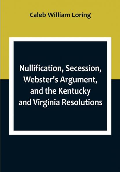 Nullification Secession Webster's Argument and the Kentucky and Virginia Resolutions; Considered in Reference to the Constitution and Historically