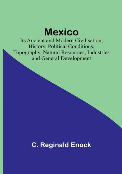 Mexico: Its Ancient and Modern Civilisation History Political Conditions Topography Natural Resources Industries and General Development