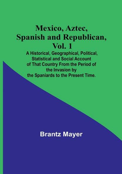 Mexico Aztec Spanish and Republican Vol. 1: A Historical Geographical Political Statistical and Social Account of That Country From the Period of the Invasion by the Spaniards to the Present Time.