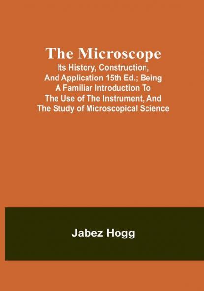 The Microscope. Its History Construction and Application 15th ed.; Being a familiar introduction to the use of the instrument and the study of microscopical science