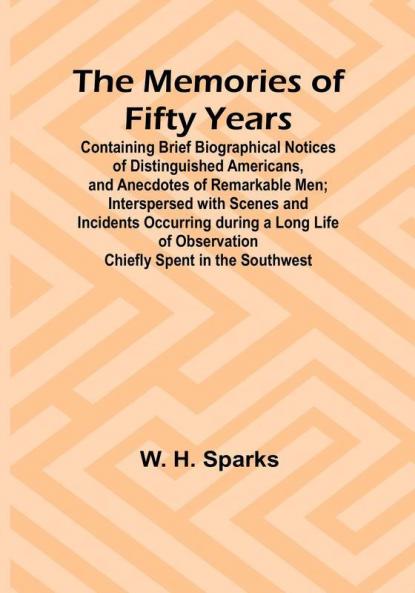 The Memories of Fifty Years: Containing Brief Biographical Notices of Distinguished Americans and Anecdotes of Remarkable Men: Interspersed with Scenes and Incidents Occurring during a Long Life of Observation Chiefly Spent in the Southwest