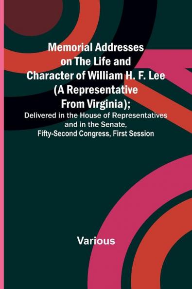 Memorial Addresses on the Life and Character of William H. F. Lee (A Representative from Virginia); Delivered in the House of Representatives and in the Senate Fifty-Second Congress First Session