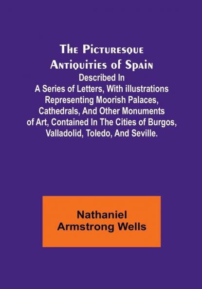 The Picturesque Antiquities of Spain: Described in a series of letters with illustrations representing Moorish palaces cathedrals and other ... of Burgos Valladolid Toledo and Seville.