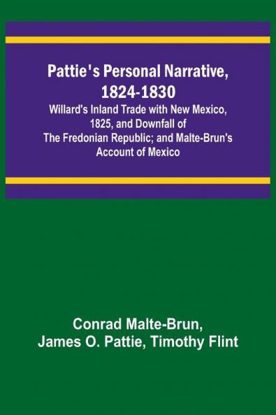 Pattie's Personal Narrative 1824-1830; Willard's Inland Trade with New Mexico 1825 and Downfall of the Fredonian Republic; and Malte-Brun's Account of Mexico