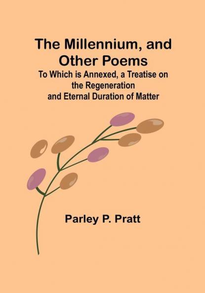 The Millennium and Other Poems; To Which is Annexed a Treatise on the Regeneration and Eternal Duration of Matter