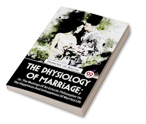 The Physiology Of Marriage ; Or The Musings Of An Eclectic Philosopher On The Happiness And Unhappiness Of Married Life