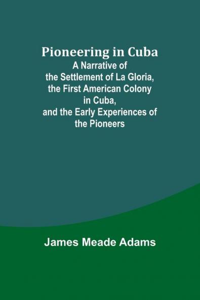 Pioneering in Cuba ; A Narrative of the Settlement of La Gloria the First American Colony in Cuba and the Early Experiences of the Pioneers