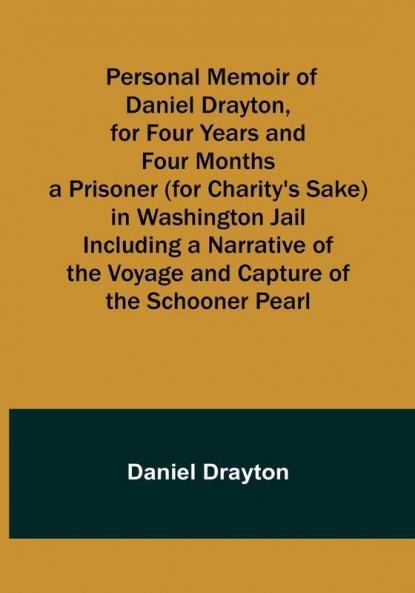 Personal Memoir of Daniel Drayton for Four Years and Four Months a Prisoner (for Charity's Sake) in Washington Jail Including a Narrative of the Voyage and Capture of the Schooner Pearl