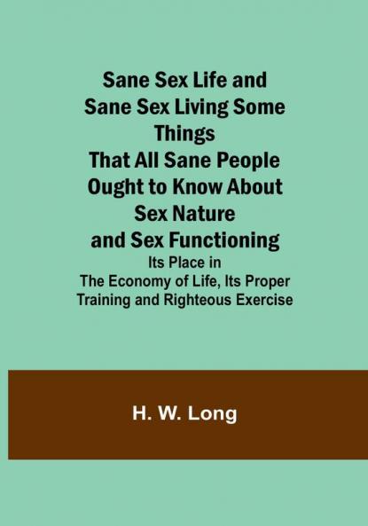 Sane Sex Life and Sane Sex LivingSome Things That All Sane People Ought to Know About Sex Nature and Sex Functioning; Its Place in the Economy of Life Its Proper Training and Righteous Exercise