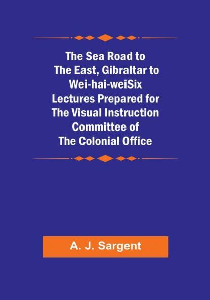 The Sea Road to the East Gibraltar to Wei-hai-weiSix Lectures Prepared for the Visual Instruction Committee of the Colonial Office