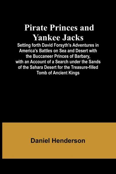 Pirate Princes and Yankee Jacks ; Setting forth David Forsyth's Adventures in America's Battles on Sea and Desert with the Buccaneer Princes of Barbary with an Account of a Search under the Sands of the Sahara Desert for the Treasure-filled Tomb of Ancie