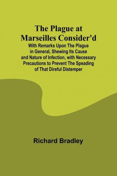 The Plague at Marseilles Consider'd ; With Remarks Upon the Plague in General Shewing Its Cause and Nature of Infection with Necessary Precautions to Prevent the Speading of That Direful Distemper