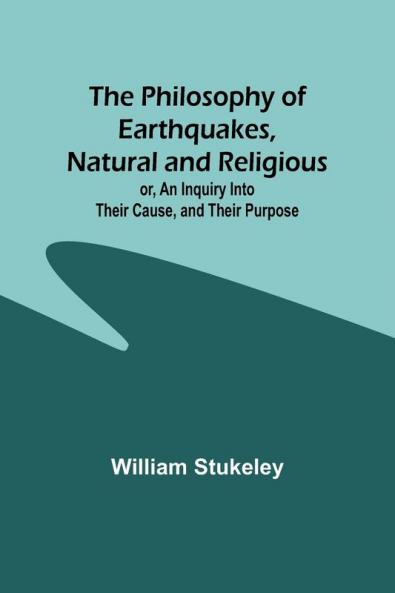 The Philosophy of Earthquakes Natural and Religious ; or An Inquiry Into Their Cause and Their Purpose
