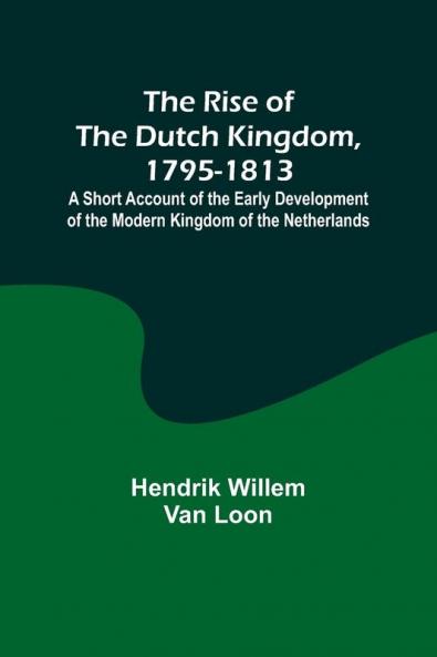 The Rise of the Dutch Kingdom 1795-1813; A Short Account of the Early Development of the Modern Kingdom of the Netherlands