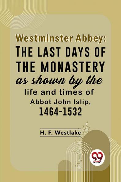 Westminster Abbey: The Last Days Of The Monastery As Shown By The Life And Times Of Abbot John Islip 1464-1532