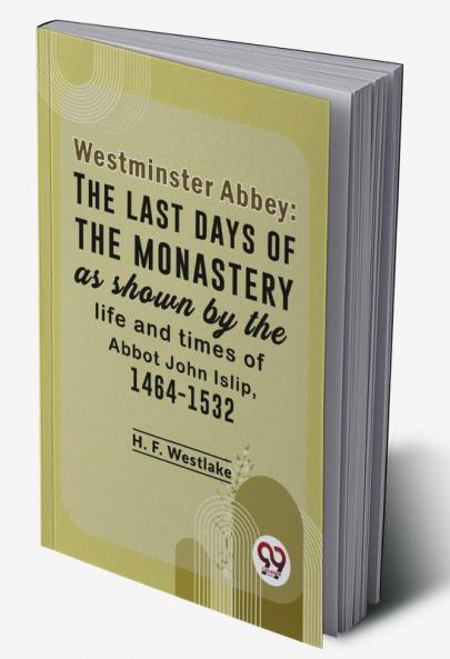 Westminster Abbey: The Last Days Of The Monastery As Shown By The Life And Times Of Abbot John Islip 1464-1532