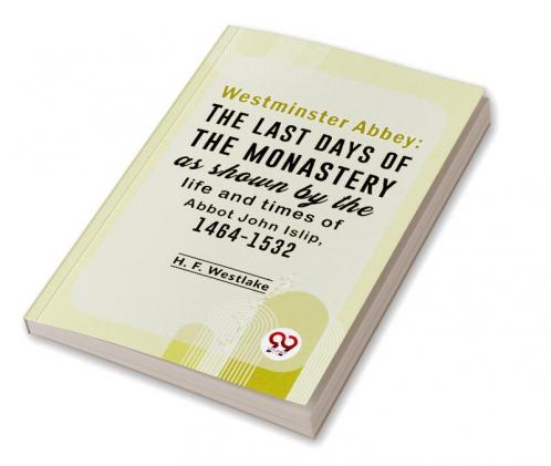Westminster Abbey: The Last Days Of The Monastery As Shown By The Life And Times Of Abbot John Islip 1464-1532