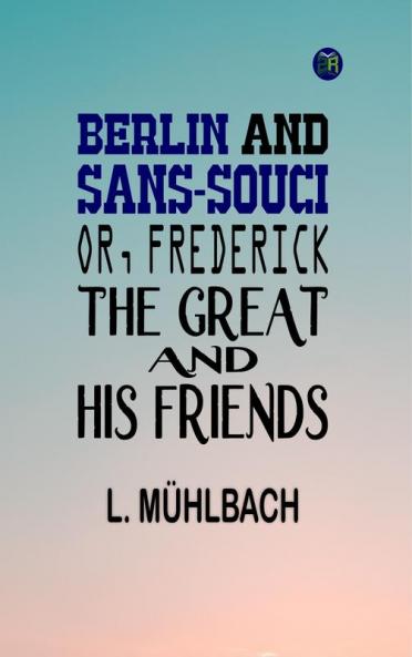Berlin and Sans-Souci; Or Frederick the Great and His Friends