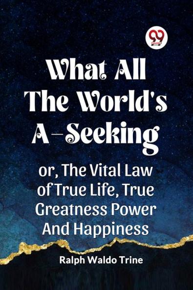 WHAT ALL THE WORLD'S A-SEEKING OR THE VITAL LAW OF TRUE LIFE TRUE GREATNESS POWER AND HAPPINESS