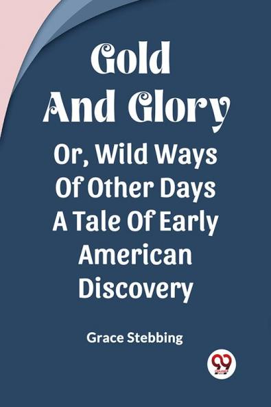 Gold And Glory Or Wild Ways Of Other Days A Tale Of Early American Discovery