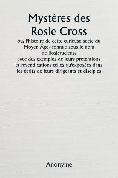 Mystères des Rosie Cross  ou l'histoire de cette curieuse secte du Moyen Âge connue sous le nom de Rosicruciens  avec des exemples de leurs prétentions et revendications telles qu'exposées dans les écrits de leurs dirigeants et disciples.