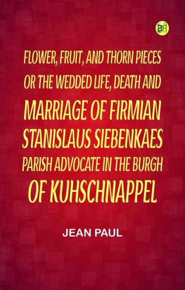 Flower Fruit and Thorn Pieces;or the Wedded Life Death and Marriage of Firmian Stanislaus Siebenkaes Parish Advocate in the Burgh of Kuhschnappel.