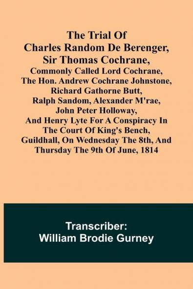 The Trial of Charles Random de Berenger Sir Thomas Cochrane commonly called Lord Cochrane the Hon. Andrew Cochrane Johnstone Richard Gathorne Butt Ralph Sandom Alexander M'Rae John Peter Holloway and Henry Lyte for A Conspiracy In the Court of Kin
