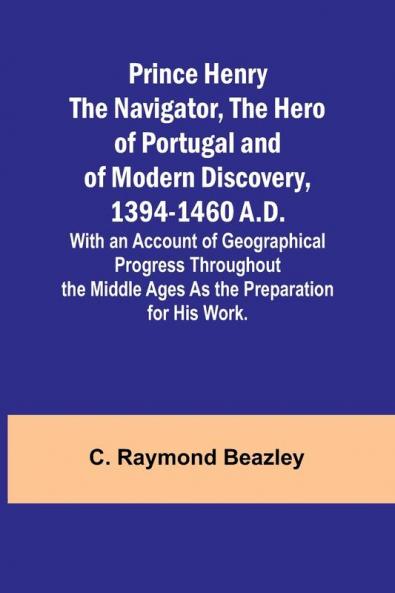 Prince Henry the Navigator the Hero of Portugal and of Modern Discovery 1394-1460 A.D.; With an Account of Geographical Progress Throughout the Middle Ages As the Preparation for His Work.