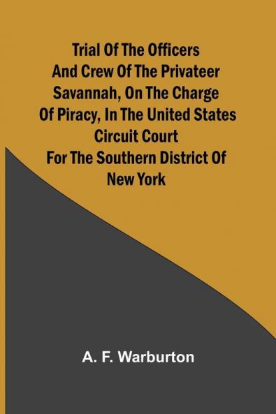Trial of the Officers and Crew of the Privateer Savannah on the Charge of Piracy in the United States Circuit Court for the Southern District of New York