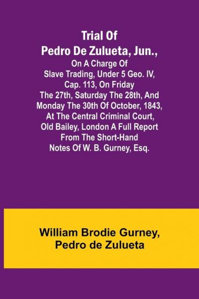 Trial of Pedro de Zulueta jun. on a Charge of Slave Trading under 5 Geo. IV cap. 113 on Friday the 27th Saturday the 28th and Monday the 30th of October 1843 at the Central Criminal Court Old Bailey London A Full Report from the Short-hand Note