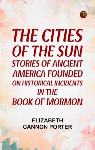The Cities of the Sun Stories of Ancient America founded on historical incidents in the Book of Mormon