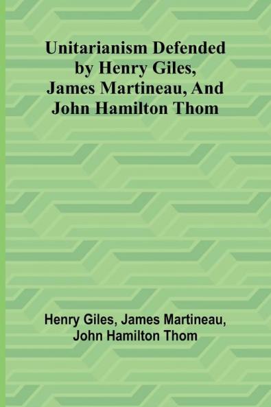 Unitarianism Defended by Henry Giles James Martineau and John Hamilton Thom