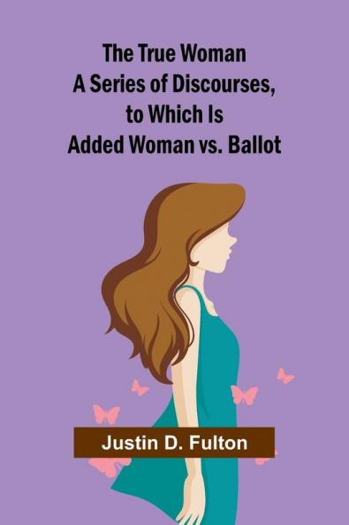 The True Woman A Series of Discourses to Which Is Added Woman vs. Ballot