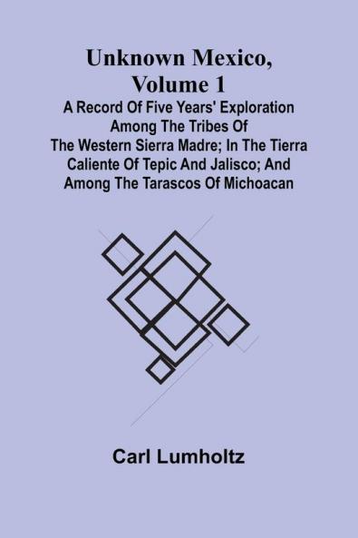 Unknown Mexico Volume 1; A Record of Five Years' Exploration Among the Tribes of the Western Sierra Madre; In the Tierra Caliente of Tepic and Jalisco; and Among the Tarascos of Michoacan