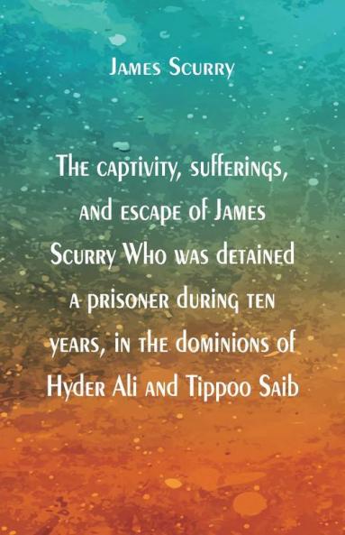 The captivity sufferings and escape of James Scurry Who was detained a prisoner during ten years in the dominions of Hyder Ali and Tippoo Saib