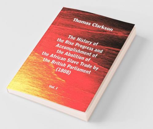 The History of the Rise Progress and Accomplishment of the Abolition of the African Slave Trade by the British Parliament (1808) Vol. I