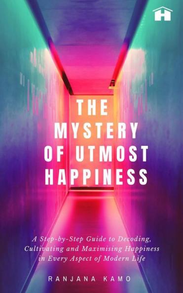 The Mystery of Utmost Happiness: A Step-by-step Guide to Decoding Cultivating and Maximising Happiness in Every Aspect of Modern Life
