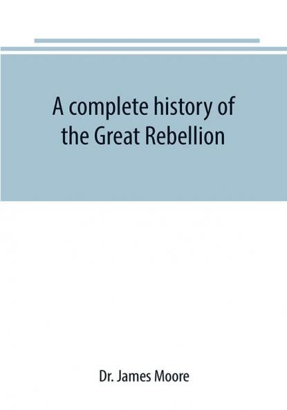 A complete history of the Great Rebellion ; or The Civil War in the United States 1861-1865 Comprising a full and impartial account of the Military and Naval Operations with vivid and accurate descriptions of the various battles bombardments Skirmish
