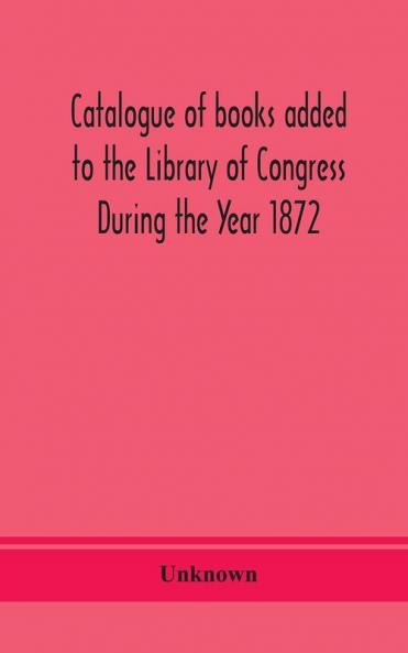 Catalogue of books added to the Library of Congress During the Year 1872
