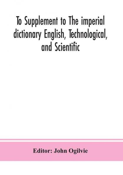 To Supplement to The imperial dictionary English Technological and Scientific: Containing an Extensive Collection of words Terms and Phrases in the Various Departments of Literature Science and Art