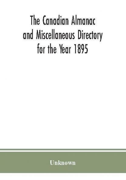 The Canadian almanac and Miscellaneous Directory for the Year 1895; Being the Third After leap year. Containing full and authentic Commercial Statistical Astronomical. Departmental Ecclesiastical Educational Financial and General Information