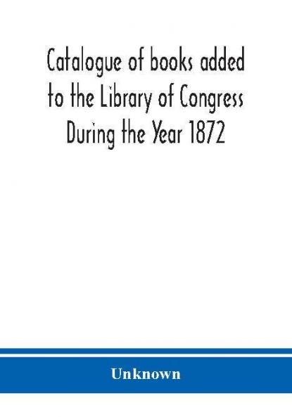 Catalogue of books added to the Library of Congress During the Year 1872