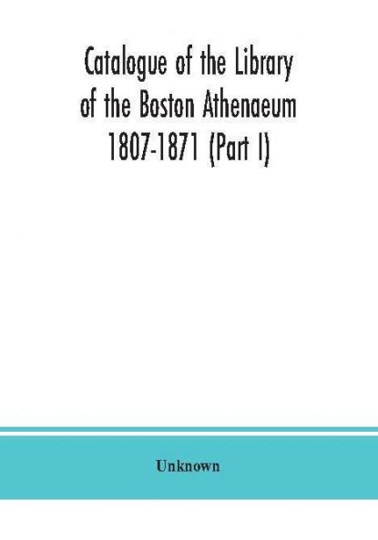 Catalogue of the Library of the Boston Athenaeum 1807-1871 (Part I)