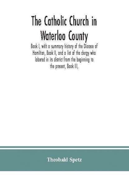 The Catholic Church in Waterloo County : Book I with a summary history of the Diocese of Hamilton Book II and a list of the clergy who labored in its district from the beginning to the present Book III
