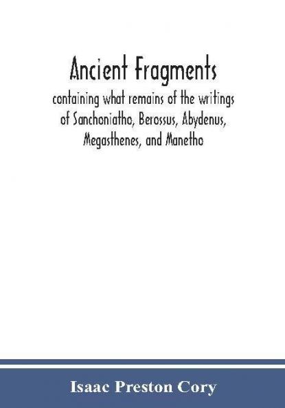 Ancient fragments containing what remains of the writings of Sanchoniatho Berossus Abydenus Megasthenes and Manetho : also the Hermetic Creed the Old Chronicle the Laterculus of Eratosthenes the Tyrian annals