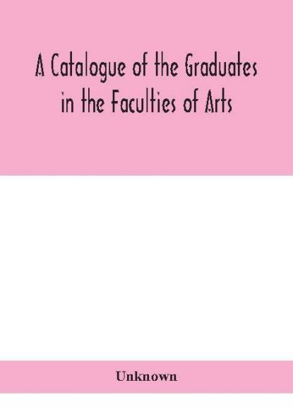 A Catalogue of the Graduates in the Faculties of Arts Divinity and Law Of the University of Edinburgh Since Its Foundation