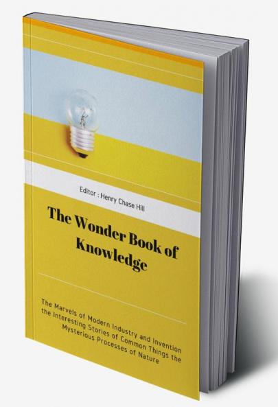 The Wonder Book of Knowledge : The Marvels of Modern Industry and Invention the Interesting Stories of Common Things the Mysterious Processes of Nature