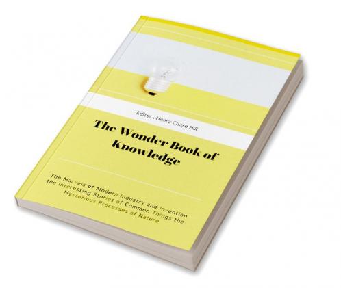 The Wonder Book of Knowledge : The Marvels of Modern Industry and Invention the Interesting Stories of Common Things the Mysterious Processes of Nature