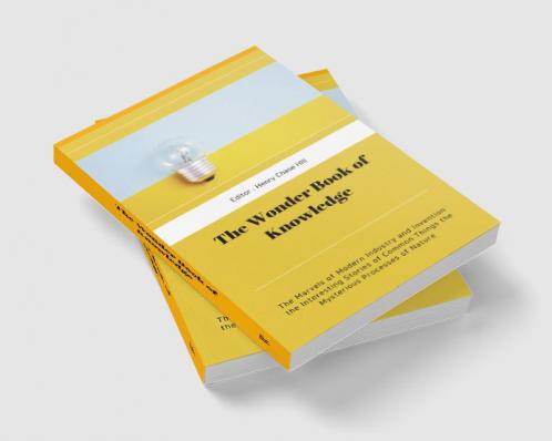 The Wonder Book of Knowledge : The Marvels of Modern Industry and Invention the Interesting Stories of Common Things the Mysterious Processes of Nature