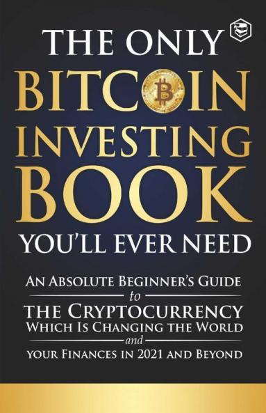 The Only Bitcoin Investing Book You'll Ever Need: An Absolute Beginner's Guide to the Cryptocurrency Which Is Changing the World and Your Finances in 2021 & Beyond